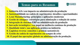 Temas para os Resumos
1. Indústria 4.0 e seu impacto na administração da produção
2. Sustentabilidade na cadeia de suprimentos: desafios e oportunidades
3. Lean Manufacturing: princípios e aplicações modernas
4. Gestão de estoques: estratégias para otimização e redução de custos
5. Integração de sistemas ERP na administração da produção
6. Inovação tecnológica e seu papel na melhoria contínua da produção
7. Qualidade total e sua aplicação prática na indústria
8. Logística reversa: conceitos e práticas sustentáveis
9. Gestão da cadeia de suprimentos em tempos de crise
10. O papel das operações globais na administração da produção
 