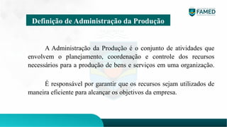 A Administração da Produção é o conjunto de atividades que
envolvem o planejamento, coordenação e controle dos recursos
necessários para a produção de bens e serviços em uma organização.
É responsável por garantir que os recursos sejam utilizados de
maneira eficiente para alcançar os objetivos da empresa.
Definição de Administração da Produção
 