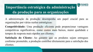 A administração da produção desempenha um papel crucial para as
organizações por várias razões estratégicas:
Competitividade: Uma produção eficiente pode proporcionar vantagens
competitivas significativas, como custos mais baixos, maior qualidade e
tempos de resposta mais rápidos aos clientes.
Satisfação do Cliente: Ao garantir que os produtos sejam entregues
conforme prometido, a produção contribui diretamente para a satisfação dos
clientes.
Importância estratégica da administração
da produção para as organizações
 