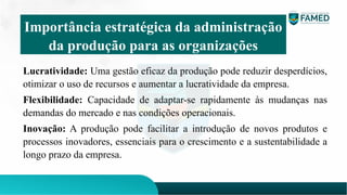 Lucratividade: Uma gestão eficaz da produção pode reduzir desperdícios,
otimizar o uso de recursos e aumentar a lucratividade da empresa.
Flexibilidade: Capacidade de adaptar-se rapidamente às mudanças nas
demandas do mercado e nas condições operacionais.
Inovação: A produção pode facilitar a introdução de novos produtos e
processos inovadores, essenciais para o crescimento e a sustentabilidade a
longo prazo da empresa.
Importância estratégica da administração
da produção para as organizações
 