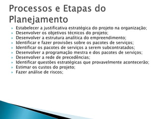    Estabelecer a justificativa estratégica do projeto na organização;
   Desenvolver os objetivos técnicos do projeto;
   Desenvolver a estrutura analítica do empreendimento;
   Identificar e fazer provisões sobre os pacotes de serviços;
   Identificar os pacotes de serviços a serem subcontratados;
   Desenvolver a programação mestra e dos pacotes de serviços;
   Desenvolver a rede de precedências;
   Identificar questões estratégicas que provavelmente acontecerão;
   Estimar os custos do projeto;
   Fazer análise de riscos;
 