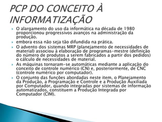   O alargamento do uso da informática na década de 1980
    proporcionou progressivos avanços na administração da
    produção.
   embora essa não seja tão difundida na prática.
   O advento dos sistemas MRP (planejamento de necessidades de
    material) associou à elaboração de programas-mestre (definição
    do número de produtos a serem fabricados a partir dos pedidos)
    o cálculo de necessidades de material.
   As máquinas tornaram-se automáticas mediante a aplicação do
    conceito de controle numérico (CN) e, posteriormente, de CNC
    (controle numérico por computador).
   O conjunto das funções abordadas neste item, o Planejamento
    da Produção, a Programação e Controle e a Produção Auxiliada
    por Computador, quando integradas por sistemas de informação
    automatizados, constituem a Produção Integrada por
    Computador (CIM).
 
