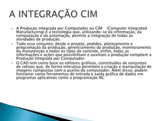    A Produção Integrada por Computador ou CIM (Computer Integrated
    Manufacturing) é a tecnologia que, utilizando-se da informação, da
    computação e da automação, permite a integração de todas as
    atividades de produção.
   Todo esse conjunto, desde o projeto, pedidos, planejamento e
    programação da produção, gerenciamento da produção, monitoramento
    da manutenção e todos os tipos de controle, enfim, todas as
    informações e ações que possibilitam e auxiliam a produção compõem a
    Produção Integrada por Computador.
   O CAD tem como base os editores gráficos, constituídos de conjuntos
    de rotinas que, de forma interativa permitem a criação e manipulação de
    imagens compostas com o auxílio do computador. Além disso, podem
    funcionar como ferramentas de entrada e saída gráfica de dados em
    programas aplicativos como a programação NC
 