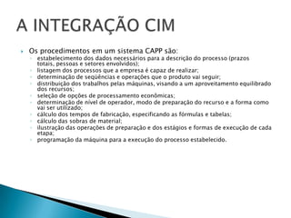    Os procedimentos em um sistema CAPP são:
    ◦ estabelecimento dos dados necessários para a descrição do processo (prazos
      totais, pessoas e setores envolvidos);
    ◦ listagem dos processos que a empresa é capaz de realizar;
    ◦ determinação de seqüências e operações que o produto vai seguir;
    ◦ distribuição dos trabalhos pelas máquinas, visando a um aproveitamento equilibrado
      dos recursos;
    ◦ seleção de opções de processamento econômicas;
    ◦ determinação de nível de operador, modo de preparação do recurso e a forma como
      vai ser utilizado;
    ◦ cálculo dos tempos de fabricação, especificando as fórmulas e tabelas;
    ◦ cálculo das sobras de material;
    ◦ ilustração das operações de preparação e dos estágios e formas de execução de cada
      etapa;
    ◦ programação da máquina para a execução do processo estabelecido.
 