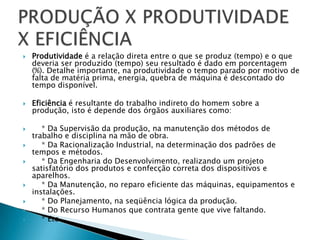    Produtividade é a relação direta entre o que se produz (tempo) e o que
    deveria ser produzido (tempo) seu resultado é dado em porcentagem
    (%). Detalhe importante, na produtividade o tempo parado por motivo de
    falta de matéria prima, energia, quebra de máquina é descontado do
    tempo disponível.

   Eficiência é resultante do trabalho indireto do homem sobre a
    produção, isto é depende dos órgãos auxiliares como:

      * Da Supervisão da produção, na manutenção dos métodos de
    trabalho e disciplina na mão de obra.
      * Da Racionalização Industrial, na determinação dos padrões de
    tempos e métodos.
      * Da Engenharia do Desenvolvimento, realizando um projeto
    satisfatório dos produtos e confecção correta dos dispositivos e
    aparelhos.
      * Da Manutenção, no reparo eficiente das máquinas, equipamentos e
    instalações.
      * Do Planejamento, na seqüência lógica da produção.
      * Do Recurso Humanos que contrata gente que vive faltando.
      * Etc.
 