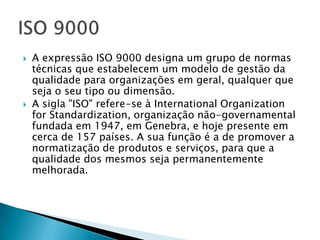    A expressão ISO 9000 designa um grupo de normas
    técnicas que estabelecem um modelo de gestão da
    qualidade para organizações em geral, qualquer que
    seja o seu tipo ou dimensão.
   A sigla "ISO" refere-se à International Organization
    for Standardization, organização não-governamental
    fundada em 1947, em Genebra, e hoje presente em
    cerca de 157 países. A sua função é a de promover a
    normatização de produtos e serviços, para que a
    qualidade dos mesmos seja permanentemente
    melhorada.
 