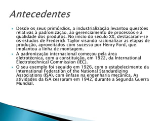   Desde os seus primórdios, a industrialização levantou questões
    relativas à padronização, ao gerenciamento de processos e à
    qualidade dos produtos. No início do século XX, destacaram-se
    os estudos de Frederick Taylor visando racionalizar as etapas de
    produção, aproveitados com sucesso por Henry Ford, que
    implantou a linha de montagem.
   A padronização internacional começou pela área
    eletrotécnica, com a constituição, em 1922, da International
    Electrotechnical Commission (IEC).
   O seu exemplo foi seguido em 1926, com o estabelecimento da
    International Federation of the National Standardizing
    Associations (ISA), com ênfase na engenharia mecânica. As
    atividades da ISA cessaram em 1942, durante a Segunda Guerra
    Mundial.
 