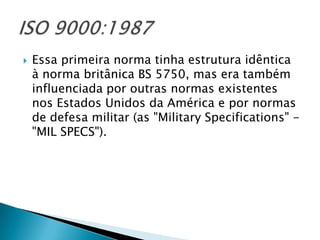    Essa primeira norma tinha estrutura idêntica
    à norma britânica BS 5750, mas era também
    influenciada por outras normas existentes
    nos Estados Unidos da América e por normas
    de defesa militar (as "Military Specifications" -
    "MIL SPECS").
 