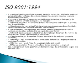    4.11 Controle de equipamentos de inspecção, medição e ensaio (Trata do controle necessário
    para a calibração / verificação dos instrumentos que inspeccionam, meçam ou ensaiem a
    conformidade do produto);
   4.12 Situação da inspecção e ensaios (Trata da identificação da situação da inspecção do
    produto ou serviço em todas as etapas da sua produção)
   4.13 Controle do produto não conforme (Trata da metodologia de controle para os produtos
    fora de especificação);
   4.14 Acção correctiva e preventiva (Trata das acções necessárias para as não conformidades
    identificadas de forma a evitar que aconteça e a sua repetição);
   4.15 Manuseamento, armazenamento, embalagem, preservação e expedição (Trata dos
    cuidados com o produto acabado até a sua expedição para o cliente);
   4.16 Controle dos registros da qualidade (Trata da metodologia do controle dos registros da
    qualidade para facilitar a sua identificação,recuperação);
   4.17 Auditorias internas da qualidade (Trata da programação das auditorias internas da
    qualidade);
   4.18 Formação (Trata do levantamento de necessidades de formação e da programação das
    respectivas formações);
   4.19 Serviços após - venda (Trata dos serviços prestados após venda);
   4.20 Técnicas estatísticas (Trata da utilização de técnicas estatísticas na empresa);
   Esta versão por exigir muito "papel" em vez da implementação das práticas como exigido pela
    ISO 9001:2008.
 