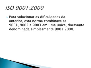    Para solucionar as dificuldades da
    anterior, esta norma combinava as
    9001, 9002 e 9003 em uma única, doravante
    denominada simplesmente 9001:2000.
 