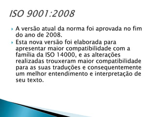    A versão atual da norma foi aprovada no fim
    do ano de 2008.
   Esta nova versão foi elaborada para
    apresentar maior compatibilidade com a
    família da ISO 14000, e as alterações
    realizadas trouxeram maior compatibilidade
    para as suas traduções e consequentemente
    um melhor entendimento e interpretação de
    seu texto.
 