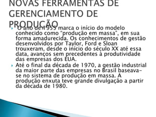     O ano de 1955 marca o início do modelo
    conhecido como “produção em massa”, em sua
    forma amadurecida. Os conhecimentos de gestão
    desenvolvidos por Taylor, Ford e Sloan
    trouxeram, desde o início do século XX até essa
    data, avanços sem precedentes à produtividade
    das empresas dos EUA.
   Até o final da década de 1970, a gestão industrial
    da maior parte das empresas no Brasil baseava-
    se no sistema de produção em massa. A
    produção enxuta teve grande divulgação a partir
    da década de 1980.
 