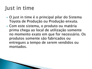    O just in time é o principal pilar do Sistema
    Toyota de Produção ou Produção enxuta.
   Com este sistema, o produto ou matéria
    prima chega ao local de utilização somente
    no momento exato em que for necessário. Os
    produtos somente são fabricados ou
    entregues a tempo de serem vendidos ou
    montados.
 