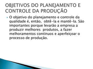    O objetivo do planejamento e controle da
    qualidade é, então, obtê-la e mantê-la. São
    importantes porque levarão a empresa a
    produzir melhores produtos, a fazer
    melhoramentos contínuos e aperfeiçoar o
    processo de produção.
 
