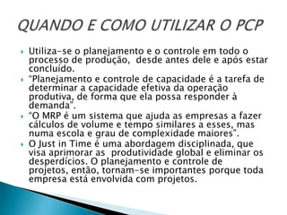    Utiliza-se o planejamento e o controle em todo o
    processo de produção, desde antes dele e após estar
    concluído.
   “Planejamento e controle de capacidade é a tarefa de
    determinar a capacidade efetiva da operação
    produtiva, de forma que ela possa responder à
    demanda”.
   “O MRP é um sistema que ajuda as empresas a fazer
    cálculos de volume e tempo similares a esses, mas
    numa escola e grau de complexidade maiores”.
   O Just in Time é uma abordagem disciplinada, que
    visa aprimorar as produtividade global e eliminar os
    desperdícios. O planejamento e controle de
    projetos, então, tornam-se importantes porque toda
    empresa está envolvida com projetos.
 