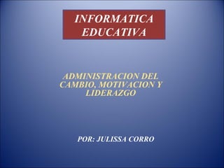 INFORMATICA
   EDUCATIVA


 ADMINISTRACION DEL
CAMBIO, MOTIVACION Y
     LIDERAZGO




   POR: JULISSA CORRO
 