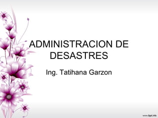 ADMINISTRACION DE
DESASTRES
Ing. Tatihana Garzon
 