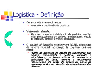 Logística - Definição
       De um modo mais rudimentar
            transporte e distribuição de produtos.

       Visão mais refinada:
            Além de transporte e distribuição de produtos também
             inclui processamento de pedidos, armazenagem, gestão
             de estoques, compras e mesmo produção.

       O Council of Logistics Management (CLM), organismo
        de renome mundial no campo da Logística, define-a
        como:
            “parte do processo da cadeia de suprimento que
             planeja, implementa e controla, eficiente e
             eficazmente, os fluxos adiante e reverso e a
             estocagem de bens, serviços e informações
             relacionadas, do ponto de origem ao ponto de
             consumo, a fim de atender às necessidades dos
             clientes”.
 