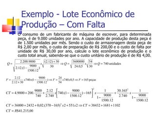 Exemplo - Lote Econômico de
            Produção – Com Falta
         O consumo de um fabricante de máquina de escrever, para determinada
          peça, é de 9.000 unidades por ano. A capacidade de produção desta peça é
          de 1.500 unidades por mês. Sendo o custo de armazenagem desta peça de
          R$ 2,00 por mês, o custo de preparação de R$ 200,00 e o custo de falta por
          unidade de R$ 30,00 por ano, calcule o lote econômico de produção e o
          custo total anual, sabendo-se que o custo unitário de produção é de R$ 4,00.
            2.200.9000         (2.12) + 30     3600000 54
Q=                           x             ⇒Q=         x    ⇒ Q = 740 unidades
                    9000           30           24.0,5   30
         2.12.(1 −         )
                   1500.12

       2.12                9000          24
F=             x740 x(1 −         )⇒ F =    x740 x0,5 ⇒ F = 165 peças
     2.12 + 30            1500.12        54

                                                                  2
                   9000 2.12                  9000                1        30.1652     1
CT = 4.9000 + 200.      +        x 740.(1 −          ) − 165 x           +         x
                    740 2.740                1500.12         1 − 9000       2.740 1 − 9000
                                                                  1500.12              1500.12
CT = 36000 + 2432 + 0,02.(370 − 165) 2 x 2 + 551x 2 ⇒ CT = 38432 + 1681 + 1102
CT = R$41.215,00
 