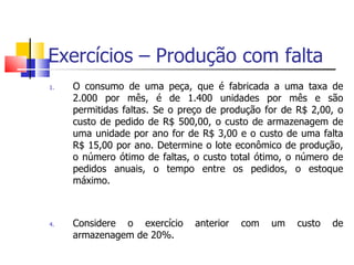 Exercícios – Produção com falta
1.   O consumo de uma peça, que é fabricada a uma taxa de
     2.000 por mês, é de 1.400 unidades por mês e são
     permitidas faltas. Se o preço de produção for de R$ 2,00, o
     custo de pedido de R$ 500,00, o custo de armazenagem de
     uma unidade por ano for de R$ 3,00 e o custo de uma falta
     R$ 15,00 por ano. Determine o lote econômico de produção,
     o número ótimo de faltas, o custo total ótimo, o número de
     pedidos anuais, o tempo entre os pedidos, o estoque
     máximo.



4.   Considere o exercício     anterior   com   um   custo   de
     armazenagem de 20%.
 