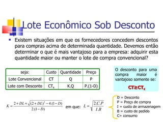 Lote Econômico Sob Desconto
    Existem situações em que os fornecedores concedem descontos
     para compras acima de determinada quantidade. Devemos então
     determinar o que é mais vantajoso para a empresa: adquirir esta
     quantidade maior ou manter o lote de compra convencional?

                                                             O desconto para uma
       seja:          Custo Quantidade      Preço
                                                             compra     maior    é
 Lote Convencional     CT         Q              P           vantajoso somente se:
Lote com Desconto      CTK       K.Q       P.(1-D)                 CT≥CTK

                                                             D = Desconto
   2 + DL + (2 + DL) 2 − 4.(1 − D)                   2.C.P   P = Preço de compra
K=                                 em que: L =               I = custo de armazenagem
             2.(1 − D)                                I .B   B = custo de pedido
                                                             C= consumo
 