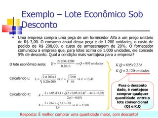 Exemplo – Lote Econômico Sob
       Desconto
    Uma empresa compra uma peça de um fornecedor Alfa a um preço unitário
     de R$ 3,00. O consumo anual dessa peça é de 1.200 unidades, o custo de
     pedido de R$ 200,00, o custo de armazenagem de 20%. O fornecedor
     comunicou a empresa que, para lotes acima de 1.000 unidades, ele concede
     5% de desconto. Qual a condição mais vantajosa para a empresa?
                                 2 x 200 x1200
O lote econômico seria:     Q=                 ⇒ Q = 895 unidades
                                     0,20 x3                               K .Q = 895 x 2,368
                                                                           K .Q = 2.120 unidades
Calculando L:        2 x1200 x3     7200
                L=              ⇒L=      ⇒ L = 13,41
                     0,20 x 200      40
                                                                             Para o desconto
                                                                            dado, é vantajoso
Calculando K:        2 + 0,05 x13,4 + (2 + 0,05 x13,4) 2 − 4 x(1 − 0,05)    comprar qualquer
                  K=
                                       2 x (1 − 0,05)                      quantidade entre o
                       2 + 0,67 + 7,13 − 3,8                                lote convencional
                  K=                         ⇒ K = 2,368                         (Q) e K.Q
                                 1,9

      Resposta: É melhor comprar uma quantidade maior, com desconto!
 