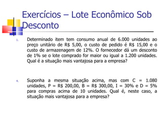 Exercícios – Lote Econômico Sob
     Desconto
1.    Determinado item tem consumo anual de 6.000 unidades ao
      preço unitário de R$ 5,00, o custo de pedido é R$ 15,00 e o
      custo de armazenagem de 12%. O fornecedor dá um desconto
      de 1% se o lote comprado for maior ou igual a 1.200 unidades.
      Qual é a situação mais vantajosa para a empresa?



4.    Suponha a mesma situação acima, mas com C = 1.080
      unidades, P = R$ 200,00, B = R$ 300,00, I = 30% e D = 5%
      para compras acima de 10 unidades. Qual é, neste caso, a
      situação mais vantajosa para a empresa?
 