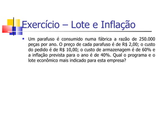 Exercício – Lote e Inflação
   Um parafuso é consumido numa fábrica a razão de 250.000
    peças por ano. O preço de cada parafuso é de R$ 2,00; o custo
    do pedido é de R$ 10,00; o custo de armazenagem é de 60% e
    a inflação prevista para o ano é de 40%. Qual o programa e o
    lote econômico mais indicado para esta empresa?
 