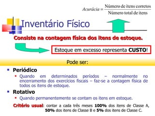 Número de itens corretos
                                        Acurácia =
                                                    Número total de itens

        Inventário Físico
    Consiste na contagem física dos itens de estoque.

                         Estoque em excesso representa CUSTO!
                                                       CUSTO

                               Pode ser:
   Periódico
       Quando em determinados períodos – normalmente no
        encerramento dos exercícios fiscais – faz-se a contagem física de
        todos os itens de estoque.
   Rotativo
       Quando permanentemente se contam os itens em estoque.
    Critério usual: contar a cada três meses 100% dos itens de Classe A,
                    50% dos itens de Classe B e 5% dos itens de Classe C.
 