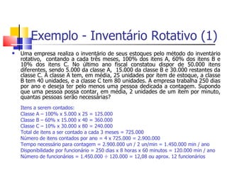 Exemplo - Inventário Rotativo (1)
   Uma empresa realiza o inventário de seus estoques pelo método do inventário
    rotativo, contando a cada três meses, 100% dos itens A, 60% dos itens B e
    10% dos itens C. No último ano fiscal constatou dispor de 50.000 itens
    diferentes, sendo 5.000 da classe A, 15.000 da classe B e 30.000 restantes da
    classe C. A classe A tem, em média, 25 unidades por item de estoque, a classe
    B tem 40 unidades, e a classe C tem 80 unidades. A empresa trabalha 250 dias
    por ano e deseja ter pelo menos uma pessoa dedicada a contagem. Supondo
    que uma pessoa possa contar, em média, 2 unidades de um item por minuto,
    quantas pessoas serão necessárias?
    Itens a serem contados:
    Classe A – 100% x 5.000 x 25 = 125.000
    Classe B – 60% x 15.000 x 40 = 360.000
    Classe C – 10% x 30.000 x 80 = 240.000
    Total de itens a ser contado a cada 3 meses = 725.000
    Número de itens contados por ano = 4 x 725.000 = 2.900.000
    Tempo necessário para contagem = 2.900.000 un / 2 un/min = 1.450.000 min / ano
    Disponibilidade por funcionário = 250 dias x 8 horas x 60 minutos = 120.000 min / ano
    Número de funcionários = 1.450.000 ÷ 120.000 = 12,08 ou aprox. 12 funcionários
 