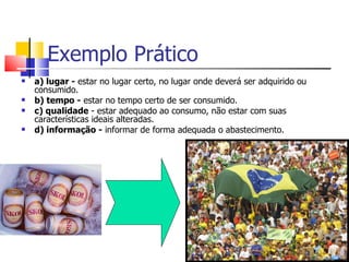 Exemplo Prático
   a) lugar - estar no lugar certo, no lugar onde deverá ser adquirido ou
    consumido.
   b) tempo - estar no tempo certo de ser consumido.
   c) qualidade - estar adequado ao consumo, não estar com suas
    características ideais alteradas.
   d) informação - informar de forma adequada o abastecimento.
 