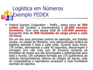Logística em Números
      Exemplo FEDEX
   Federal Express Corporation - FedEx., opera cerca de 500
    aviões (de "jumbos" a monomotores) e 36.000 veículos
    terrestres. Com uma equipe total de 120.000 pessoas,
    transporta mais de 900 toneladas de carga aérea a cada
    24 horas.
    Em um dos seus principais centros de operação, nos Estados
    Unidos, na cidade de Memphis, uma demonstração prática de
    logística aplicada é feita a cada noite. Durante duas horas,
    135 aviões, aterrissando a cada 45 segundos, descarregam e
    carregam (em não mais que 30 minutos) centenas de
    toneladas de cargas que são processadas e redistribuídas para
    todo o mundo. Um complexo formado por 275 quilômetros de
    esteiras transportadoras, leitores de códigos de barras, rede
    de computadores e operadores produzem o mais formidável
    exemplo de logística.
 