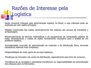 Razões de Interesse pela
           Logística
Existe crescente interesse pela administração logística no Brasil, e esse interesse pode ser
explicado por seis razões principais:

Rápido crescimento dos custos, particularmente dos relativos aos serviços de transporte e
armazenagem;

Desenvolvimento de técnicas matemáticas e do equipamento de computação capazes de
tratar eficientemente a massa de dados normalmente necessária para a análise de um
problema logístico;

Complexidade crescente da administração de materiais e da distribuição física, tornando
necessários sistemas mais complexos;

   Disponibilidade de maior gama de serviços logísticos;

   Mudanças de mercado e de canais de distribuição, especialmente para bens de consumo;

Tendência de os varejistas e atacadistas transferirem as responsabilidades de administração
dos estoques para os fabricantes.
 