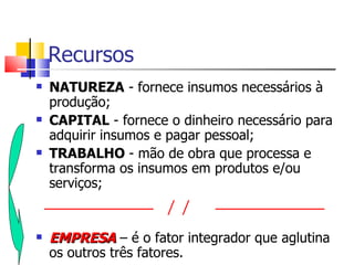 Recursos
   NATUREZA - fornece insumos necessários à
    produção;
   CAPITAL - fornece o dinheiro necessário para
    adquirir insumos e pagar pessoal;
   TRABALHO - mão de obra que processa e
    transforma os insumos em produtos e/ou
    serviços;


   EMPRESA – é o fator integrador que aglutina
    os outros três fatores.
 