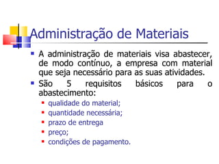 Administração de Materiais
   A administração de materiais visa abastecer,
    de modo contínuo, a empresa com material
    que seja necessário para as suas atividades.
   São    5    requisitos   básicos     para    o
    abastecimento:
       qualidade do material;
       quantidade necessária;
       prazo de entrega
       preço;
       condições de pagamento.
 