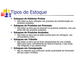 Tipos de Estoque
   Estoques de Matérias Primas
       São todos os itens utilizados nos processos de transformação em
        produtos acabados.
   Estoques de Produtos em Processo
       São todos os itens que já entraram no processo produtivo, mas que
        ainda não são produtos acabados.
   Estoques de Produtos Acabados
       São todos os itens que já estão prontos para ser entregues aos
        consumidores finais.
   Estoques em Trânsito
       São todos os itens que já foram despachados de uma unidade
        fabril para outra, normalmente da mesma empresa, e que ainda
        não chegaram a seu destino final.
   Estoques em Consignação
       São os materiais que continuam sendo propriedade do fornecedor
        até que sejam vendidos.
 