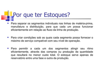 Por que ter Estoques?
   Para separar os segmentos individuais nas linhas de matéria-prima,
    manufatura e distribuição, para que cada um possa funcionar
    eficientemente em relação ao fluxo da linha de produção.

   Para criar condições sob as quais cada segmento possa fornecer o
    máximo de serviço compatível com seu nível de operação.

   Para permitir a cada um dos segmentos atingir seu ritmo
    eficientemente, através das compras ou produção da quantidade
    que resultará no menor custo total. O estoque serve apenas de
    reservatório entre uma fase e outra da produção.
 