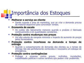 Importância dos Estoques
   Melhorar o serviço ao cliente
       Dando suporte a área de marketing, que ao criar a demanda precisa
        de material disponível para concretizar vendas.
   Economia de escala
       Os custos são tipicamente menores quando o produto é fabricado
        continuamente e em quantidades constantes.
   Proteção contra mudanças nos preços
       Um alto volume de compras minimiza o impacto do aumento de preços
        pelos fornecedores.
   Proteção contra incertezas na demanda e tempo de
    entrega
       Quando o comportamento de demanda dos clientes ou o tempo de
        entrega não são perfeitamente conhecidos é necessário um estoque de
        emergência.
   Proteção contra contingências
       Proteger a empresa contra greves, incêndios, inundações,
        instabilidades políticas e outras variáveis que podem criar problemas.
 