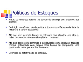 Políticas de Estoques
   Metas da empresa quanto ao tempo de entrega dos produtos aos
    clientes;

   Definição do número de depósitos e /ou almoxarifados e da lista de
    materiais a serem estocados;

   Até que nível deverão flutuar os estoques para atender uma alta ou
    baixa das vendas ou uma alteração no consumo;

   Até que ponto será permitida a especulação com estoques, fazendo
    compra antecipada com preços mais baixos ou comprando uma
    quantidade maior para obter desconto;

   Definição da rotatividade do estoque.
 