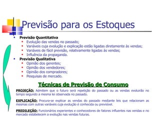 Previsão para os Estoques
     Previsão Quantitativa
         Evolução das vendas no passado;
         Variáveis cuja evolução e explicação estão ligadas diretamente às vendas;
         Variáveis de fácil previsão, relativamente ligadas às vendas;
         Influência da propaganda.
     Previsão Qualitativa
         Opinião dos gerentes;
         Opinião dos vendedores;
         Opinião dos compradores;
         Pesquisas de mercado.

                  Técnicas de Previsão de Consumo
    PROJEÇÃO: Admitem que o futuro será repetição do passado ou as vendas evoluirão no
    tempo segundo a mesma lei observada no passado.

    EXPLICAÇÃO: Procura-se explicar as vendas do passado mediante leis que relacionam as
    mesmas com outras variáveis cuja evolução é conhecida ou previsível.

    PREDILEÇÃO: Funcionários experientes e conhecedores de fatores influentes nas vendas e no
    mercado estabelecem a evolução nas vendas futuras.
 