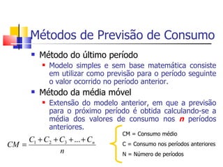 Métodos de Previsão de Consumo
          Método do último período
              Modelo simples e sem base matemática consiste
               em utilizar como previsão para o período seguinte
               o valor ocorrido no período anterior.
          Método da média móvel
              Extensão do modelo anterior, em que a previsão
               para o próximo período é obtida calculando-se a
               média dos valores de consumo nos n períodos
               anteriores.
                                    CM = Consumo médio
     C1 + C2 + C3 + ... + Cn
CM =                                C = Consumo nos períodos anteriores
               n                    N = Número de períodos
 
