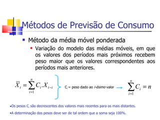 Métodos de Previsão de Consumo
          Método da média móvel ponderada
                  Variação do modelo das médias móveis, em que
                   os valores dos períodos mais próximos recebem
                   peso maior que os valores correspondentes aos
                   períodos mais anteriores.

             n                                                             n
   X t = ∑ Ci . X t − i           Ci = peso dado ao i-ésimo valor        ∑C           =n
                                                                                  i
            i =1                                                          i =1


•Os pesos Ci são decrescentes dos valores mais recentes para os mais distantes.
•A determinação dos pesos deve ser de tal ordem que a soma seja 100%.
 