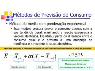 Métodos de Previsão de Consumo
     Método da média com ponderação exponencial
         Este modelo procura prever o consumo apenas com a
          sua tendência geral, eliminando a reação exagerada a
          valores aleatórios. Ele atribui parte da diferença entre o
          consumo atual e o previsto a uma mudança de
          tendência e o restante a causa aleatórias.
Próxima previsão = Previsão anterior + Constante de amortecimento x Erro de previsão

                                                               0 ≤α ≤1
X = X t −1 + α ( X t − X t −1 )
                                                       Constante de amortecimento
                                                          Mudança de tendência
       Previsão anterior        Erro de previsão     Geralmente usa-se entre 0,1 e 0,3
 