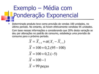 Exemplo – Média com
     Ponderação Exponencial
   Determinado produto teve como previsão de vendas 100 unidades, no
    último período. No entanto, só foram efetivamente vendidas 95 unidades.
    Com base nessas informações e considerando que 20% desta variação se
    deu por alterações no padrão de consumo, estabeleça uma previsão de
    consumo para o próximo período.

                  X = X t −1 + α ( X t − X t −1 )
                  X = 100 + 0,2.(95 − 100)
                  X = 100 + 0,2.(−5)
                  X = 100 − 1
                  X = 99 peças
 