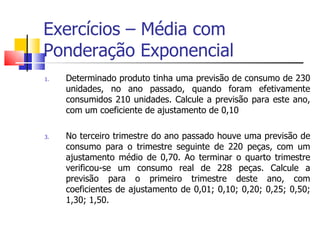 Exercícios – Média com
Ponderação Exponencial
1.   Determinado produto tinha uma previsão de consumo de 230
     unidades, no ano passado, quando foram efetivamente
     consumidos 210 unidades. Calcule a previsão para este ano,
     com um coeficiente de ajustamento de 0,10

3.   No terceiro trimestre do ano passado houve uma previsão de
     consumo para o trimestre seguinte de 220 peças, com um
     ajustamento médio de 0,70. Ao terminar o quarto trimestre
     verificou-se um consumo real de 228 peças. Calcule a
     previsão para o primeiro trimestre deste ano, com
     coeficientes de ajustamento de 0,01; 0,10; 0,20; 0,25; 0,50;
     1,30; 1,50.
 