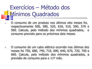 Exercícios – Método dos
     Mínimos Quadrados
1.   O consumo de um produto nos últimos oito meses foi,
     respectivamente 500, 580, 520, 630, 510, 590, 570 e
     560. Calcule, pelo método dos mínimos quadrados, o
     consumo previsto para os próximos dois meses.



4.   O consumo de um cabo elétrico ocorrido nos últimos dez
     meses foi 750, 680, 740, 710, 690, 640, 670, 720, 700 e
     660. Calcule, pelo método dos mínimos quadrados, a
     previsão de consumo para o 11º mês.
 