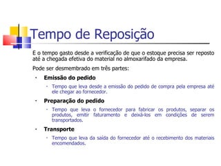Tempo de Reposição
É o tempo gasto desde a verificação de que o estoque precisa ser reposto
até a chegada efetiva do material no almoxarifado da empresa.
Pode ser desmembrado em três partes:
 •   Emissão do pedido
     •   Tempo que leva desde a emissão do pedido de compra pela empresa até
         ele chegar ao fornecedor.
 •   Preparação do pedido
     •   Tempo que leva o fornecedor para fabricar os produtos, separar os
         produtos, emitir faturamento e deixá-los em condições de serem
         transportados.
 •   Transporte
     •   Tempo que leva da saída do fornecedor até o recebimento dos materiais
         encomendados.
 