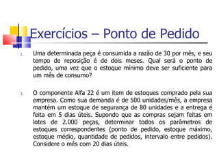 Exercícios – Ponto de Pedido
1.   Uma determinada peça é consumida a razão de 30 por mês, e seu
     tempo de reposição é de dois meses. Qual será o ponto de
     pedido, uma vez que o estoque mínimo deve ser suficiente para
     um mês de consumo?

3.   O componente Alfa 22 é um item de estoques comprado pela sua
     empresa. Como sua demanda é de 500 unidades/mês, a empresa
     mantém um estoque de segurança de 80 unidades e a entrega é
     feita em 5 dias úteis. Supondo que as compras sejam feitas em
     lotes de 2.000 peças, determinar todos os parâmetros de
     estoques correspondentes (ponto de pedido, estoque máximo,
     estoque médio, quantidade de pedidos, intervalo entre pedidos).
     Considere o mês com 20 dias úteis.
 