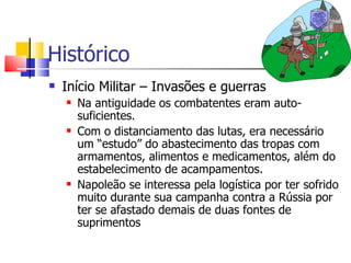 Histórico
   Início Militar – Invasões e guerras
       Na antiguidade os combatentes eram auto-
        suficientes.
       Com o distanciamento das lutas, era necessário
        um “estudo” do abastecimento das tropas com
        armamentos, alimentos e medicamentos, além do
        estabelecimento de acampamentos.
       Napoleão se interessa pela logística por ter sofrido
        muito durante sua campanha contra a Rússia por
        ter se afastado demais de duas fontes de
        suprimentos
 