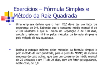 Exercícios – Fórmula Simples e
    Método da Raiz Quadrada
   Uma empresa definiu que o item X3Z deve ter um fator de
    segurança de 0,4. Sabendo que o consumo médio mensal é de
    2.100 unidades e que o Tempo de Reposição é de 120 dias,
    calcule o estoque mínimo pelos métodos da fórmula simples e
    pelo método da raiz quadrada.



   Defina o estoque mínimo pelos métodos da fórmula simples e
    pelo método da raiz quadrada, para o produto MGMC, da mesma
    empresa do caso acima, que tem um consumo de médio mensal
    de 25 unidades e um TR de 25 dias, com um fator de segurança,
    neste caso, de 0,8.
 